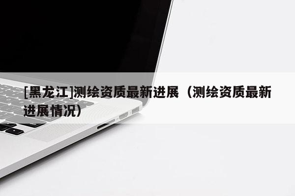 [黑龍江]測繪資質最新進展（測繪資質最新進展情況）