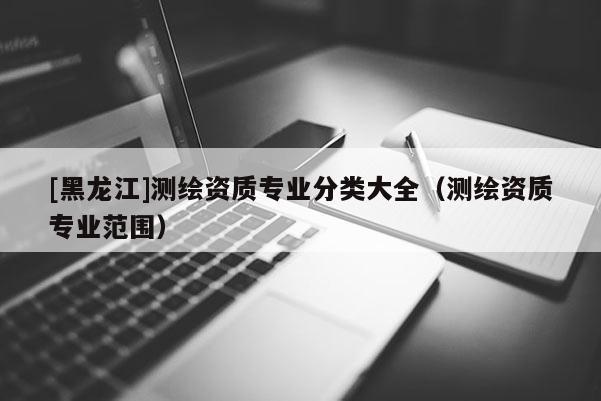 [黑龍江]測(cè)繪資質(zhì)專業(yè)分類大全（測(cè)繪資質(zhì)專業(yè)范圍）
