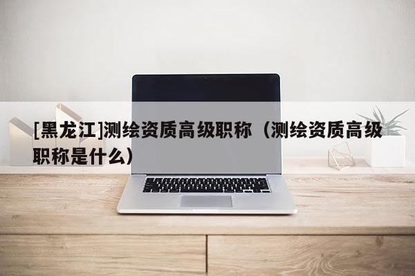 [黑龍江]測繪資質高級職稱（測繪資質高級職稱是什么）