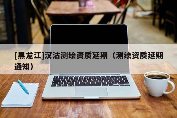 [黑龍江]漢沽測繪資質延期（測繪資質延期通知）