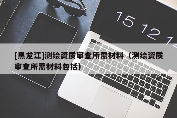 [黑龍江]測繪資質審查所需材料（測繪資質審查所需材料包括）