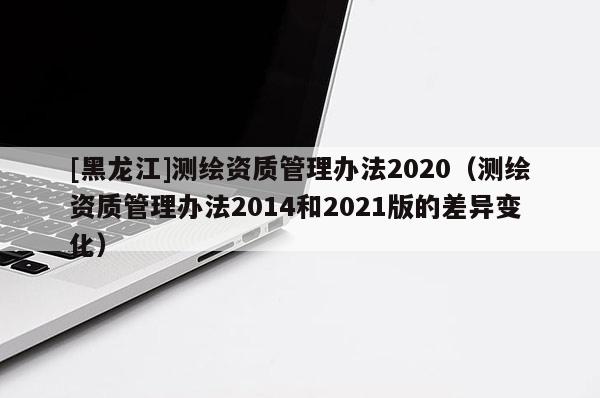 [黑龍江]測繪資質管理辦法2020（測繪資質管理辦法2014和2021版的差異變化）