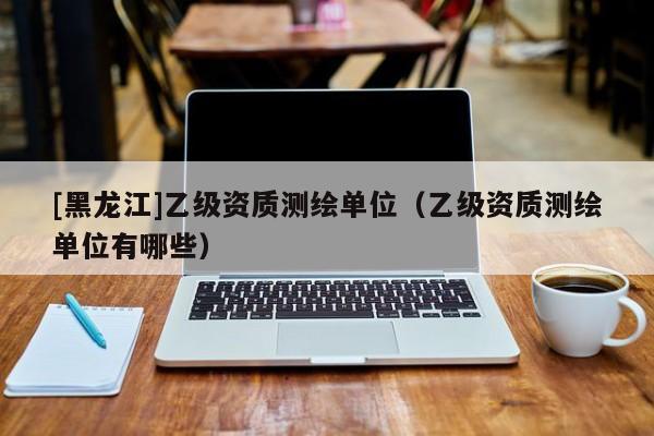 [黑龍江]乙級資質測繪單位（乙級資質測繪單位有哪些）