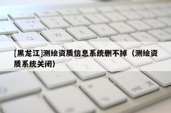 [黑龍江]測繪資質信息系統刪不掉（測繪資質系統關閉）