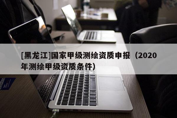 [黑龍江]國家甲級測繪資質申報（2020年測繪甲級資質條件）