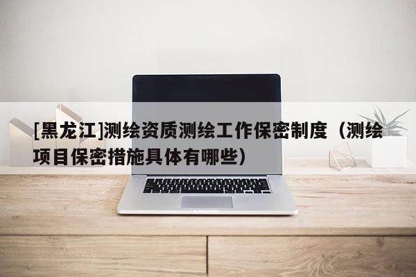 [黑龍江]測繪資質測繪工作保密制度（測繪項目保密措施具體有哪些）