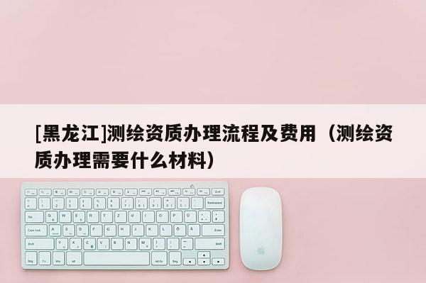 [黑龍江]測繪資質辦理流程及費用（測繪資質辦理需要什么材料）