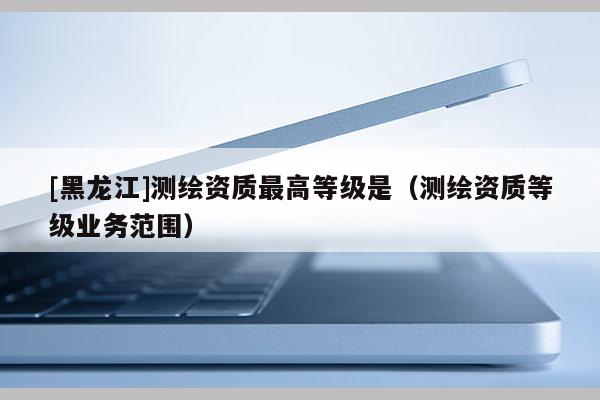 [黑龍江]測繪資質最高等級是（測繪資質等級業務范圍）