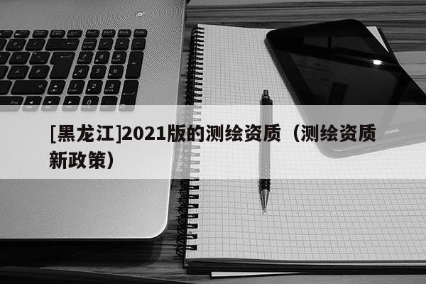 [黑龍江]2021版的測繪資質（測繪資質新政策）