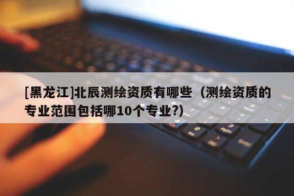 [黑龍江]北辰測繪資質有哪些（測繪資質的專業范圍包括哪10個專業?）
