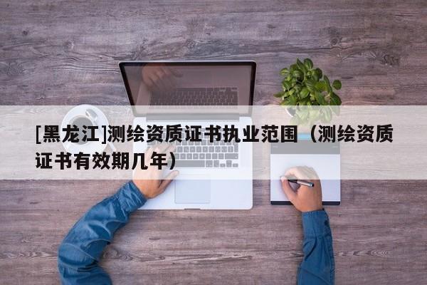 [黑龍江]測繪資質證書執業范圍（測繪資質證書有效期幾年）
