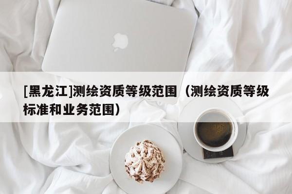 [黑龍江]測繪資質等級范圍（測繪資質等級標準和業務范圍）