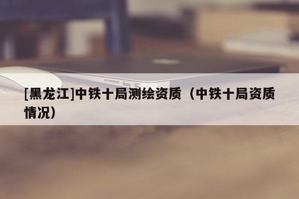 [黑龍江]中鐵十局測繪資質(zhì)（中鐵十局資質(zhì)情況）