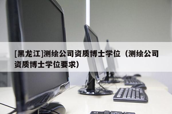[黑龍江]測繪公司資質博士學位（測繪公司資質博士學位要求）
