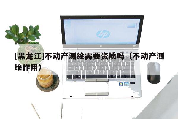 [黑龍江]不動(dòng)產(chǎn)測(cè)繪需要資質(zhì)嗎（不動(dòng)產(chǎn)測(cè)繪作用）