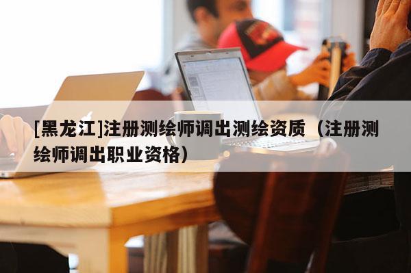 [黑龍江]注冊(cè)測(cè)繪師調(diào)出測(cè)繪資質(zhì)（注冊(cè)測(cè)繪師調(diào)出職業(yè)資格）