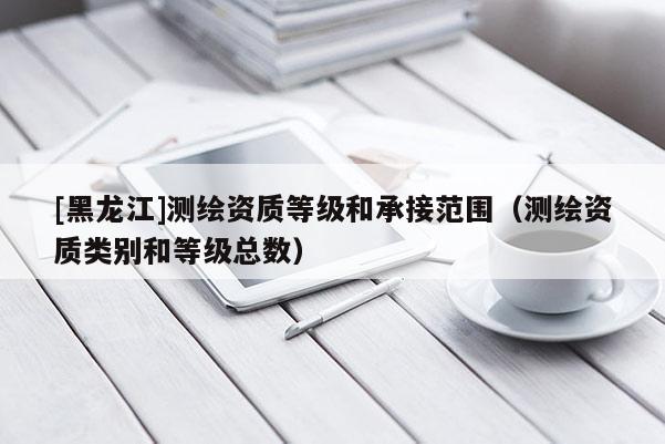 [黑龍江]測(cè)繪資質(zhì)等級(jí)和承接范圍（測(cè)繪資質(zhì)類別和等級(jí)總數(shù)）