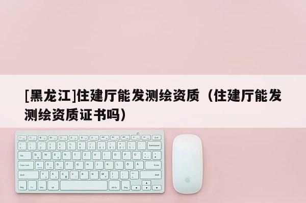 [黑龍江]住建廳能發測繪資質（住建廳能發測繪資質證書嗎）