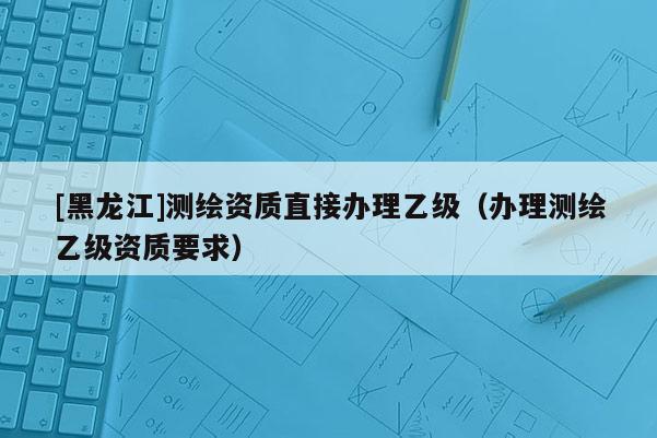 [黑龍江]測繪資質(zhì)直接辦理乙級（辦理測繪乙級資質(zhì)要求）