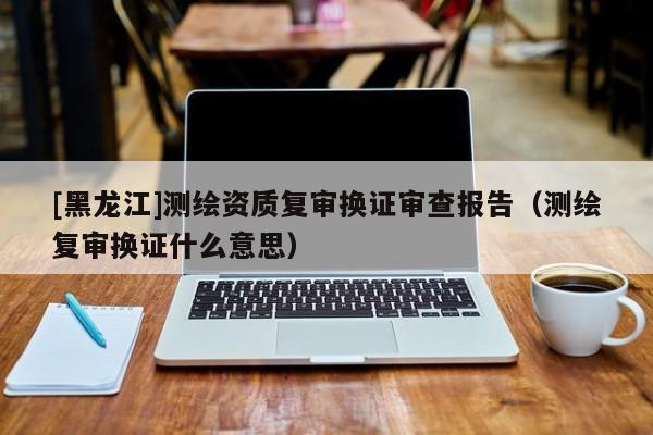 [黑龍江]測繪資質(zhì)復(fù)審換證審查報告（測繪復(fù)審換證什么意思）