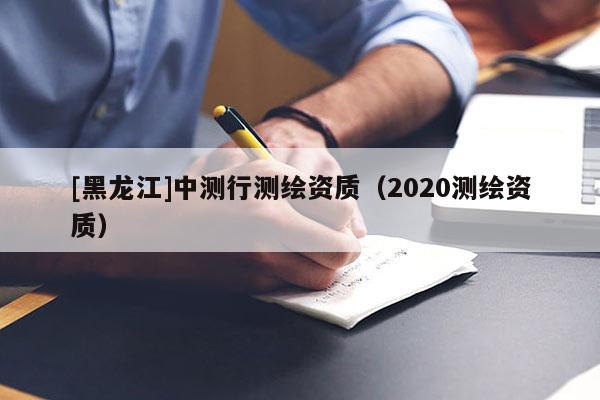 [黑龍江]中測行測繪資質(zhì)（2020測繪資質(zhì)）