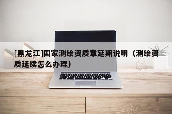 [黑龍江]國家測繪資質(zhì)章延期說明（測繪資質(zhì)延續(xù)怎么辦理）