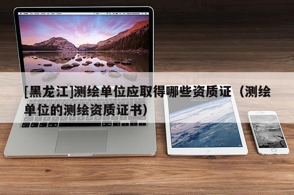 [黑龍江]測繪單位應取得哪些資質證（測繪單位的測繪資質證書）