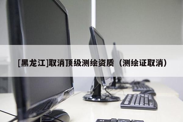 [黑龍江]取消頂級測繪資質（測繪證取消）