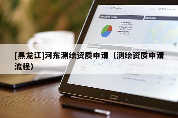 [黑龍江]河東測繪資質(zhì)申請（測繪資質(zhì)申請流程）