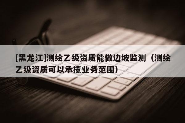 [黑龍江]測繪乙級資質能做邊坡監測（測繪乙級資質可以承攬業務范圍）