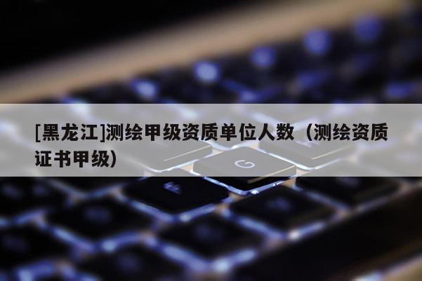 [黑龍江]測繪甲級資質單位人數（測繪資質證書甲級）