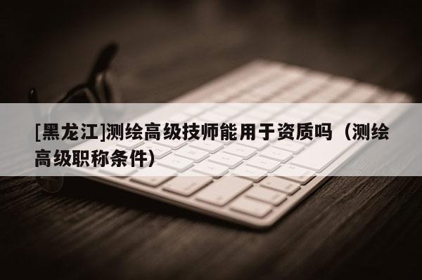 [黑龍江]測繪高級技師能用于資質嗎（測繪高級職稱條件）
