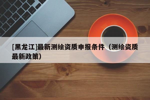 [黑龍江]最新測繪資質申報條件（測繪資質最新政策）