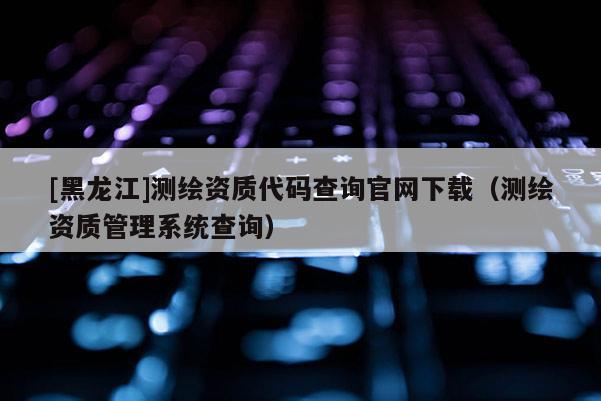 [黑龍江]測繪資質代碼查詢官網下載（測繪資質管理系統查詢）
