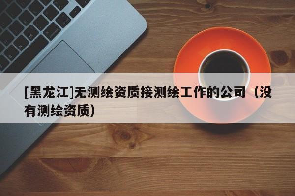 [黑龍江]無測繪資質接測繪工作的公司（沒有測繪資質）