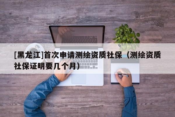 [黑龍江]首次申請(qǐng)測(cè)繪資質(zhì)社保（測(cè)繪資質(zhì)社保證明要幾個(gè)月）