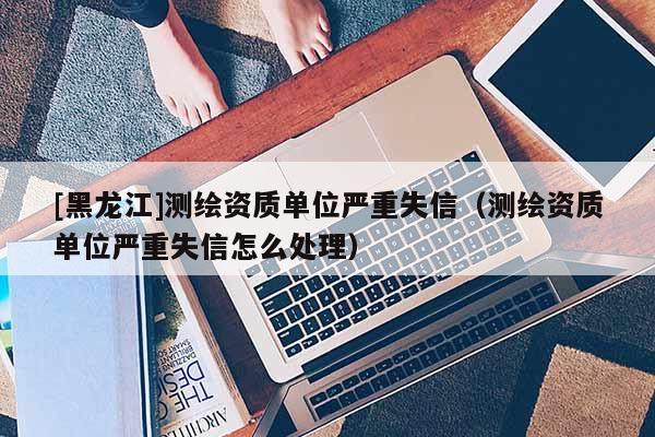 [黑龍江]測繪資質(zhì)單位嚴(yán)重失信（測繪資質(zhì)單位嚴(yán)重失信怎么處理）