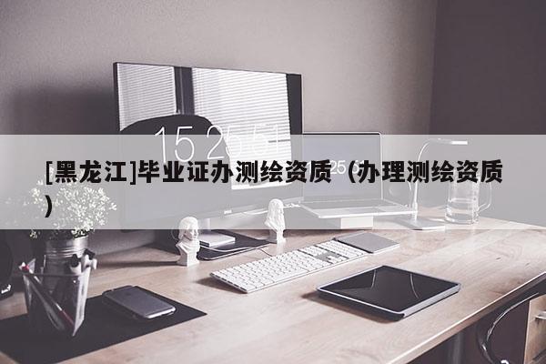 [黑龍江]畢業證辦測繪資質（辦理測繪資質）