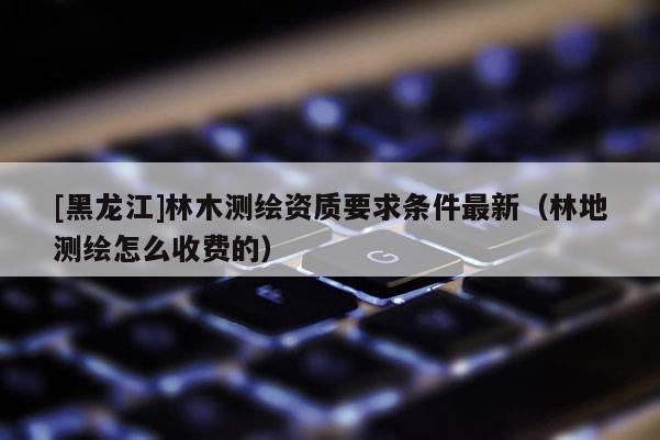 [黑龍江]林木測繪資質要求條件最新（林地測繪怎么收費的）