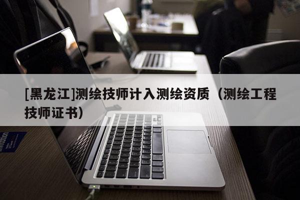 [黑龍江]測繪技師計入測繪資質（測繪工程技師證書）