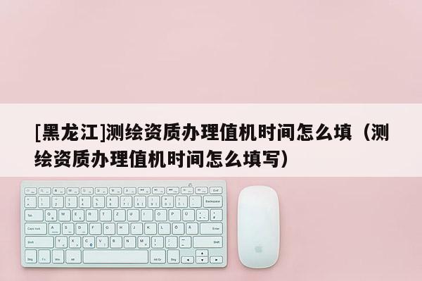 [黑龍江]測繪資質辦理值機時間怎么填（測繪資質辦理值機時間怎么填寫）