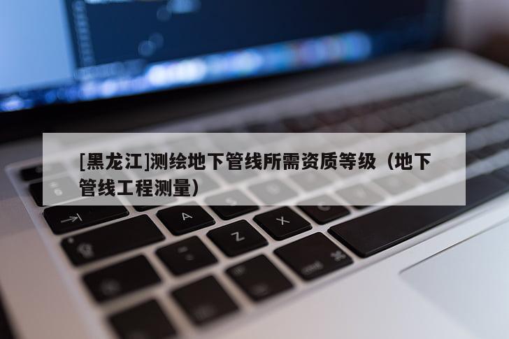 [黑龍江]測(cè)繪地下管線所需資質(zhì)等級(jí)（地下管線工程測(cè)量）