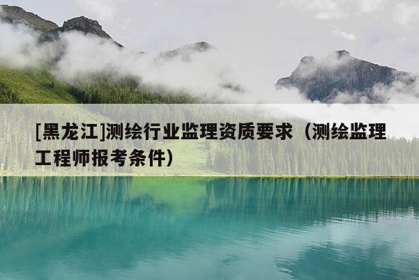[黑龍江]測(cè)繪行業(yè)監(jiān)理資質(zhì)要求（測(cè)繪監(jiān)理工程師報(bào)考條件）