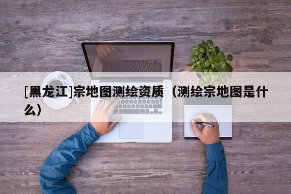 [黑龍江]宗地圖測(cè)繪資質(zhì)（測(cè)繪宗地圖是什么）