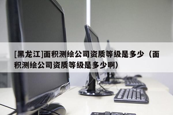 [黑龍江]面積測(cè)繪公司資質(zhì)等級(jí)是多少（面積測(cè)繪公司資質(zhì)等級(jí)是多少啊）