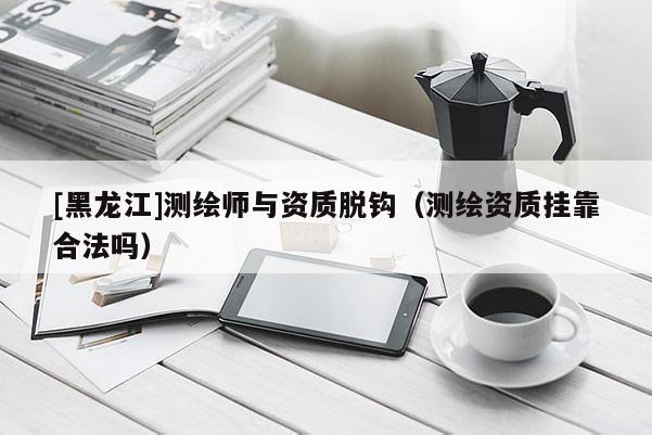 [黑龍江]測(cè)繪師與資質(zhì)脫鉤（測(cè)繪資質(zhì)掛靠合法嗎）