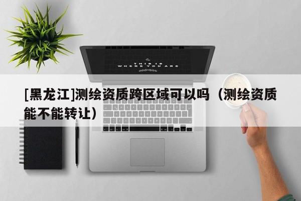 [黑龍江]測(cè)繪資質(zhì)跨區(qū)域可以嗎（測(cè)繪資質(zhì)能不能轉(zhuǎn)讓）
