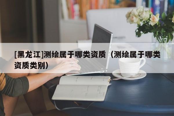 [黑龍江]測(cè)繪屬于哪類資質(zhì)（測(cè)繪屬于哪類資質(zhì)類別）