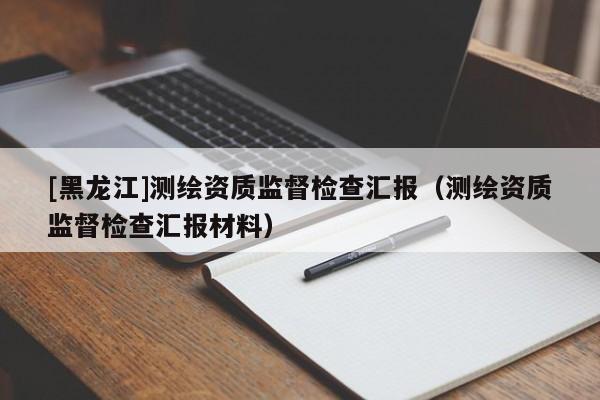 [黑龍江]測繪資質監督檢查匯報（測繪資質監督檢查匯報材料）