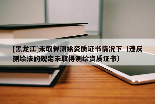 [黑龍江]未取得測繪資質證書情況下（違反測繪法的規定未取得測繪資質證書）